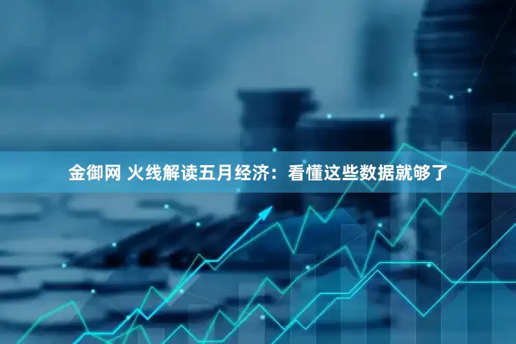 金御网 火线解读五月经济：看懂这些数据就够了