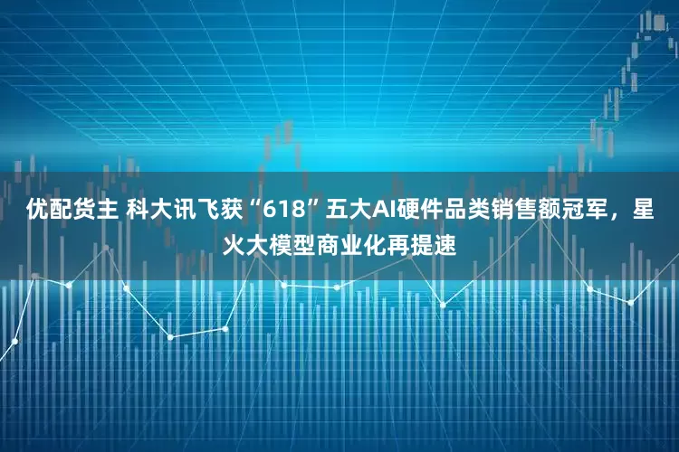 优配货主 科大讯飞获“618”五大AI硬件品类销售额冠军，星火大模型商业化再提速