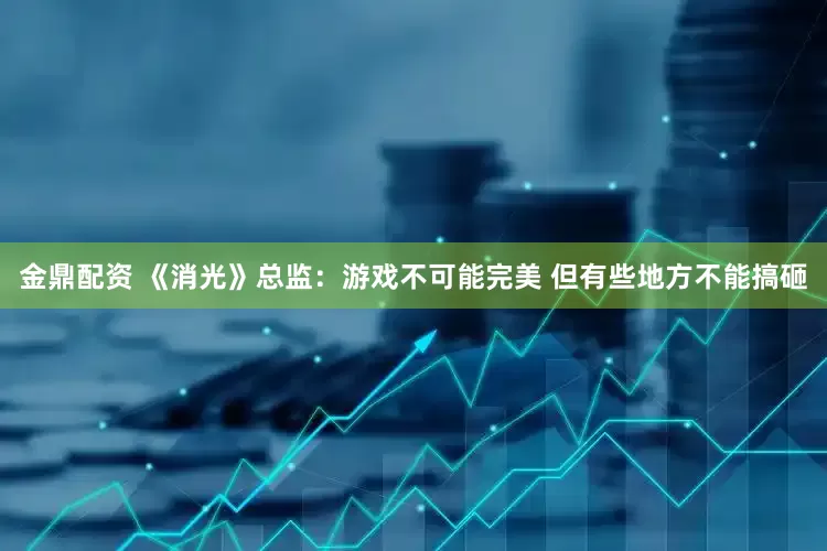 金鼎配资 《消光》总监：游戏不可能完美 但有些地方不能搞砸