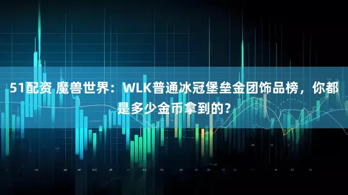 51配资 魔兽世界：WLK普通冰冠堡垒金团饰品榜，你都是多少金币拿到的？