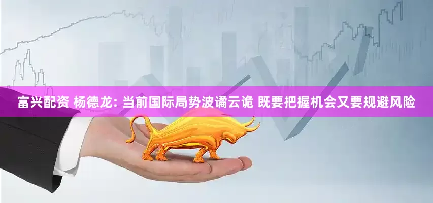 富兴配资 杨德龙: 当前国际局势波谲云诡 既要把握机会又要规避风险