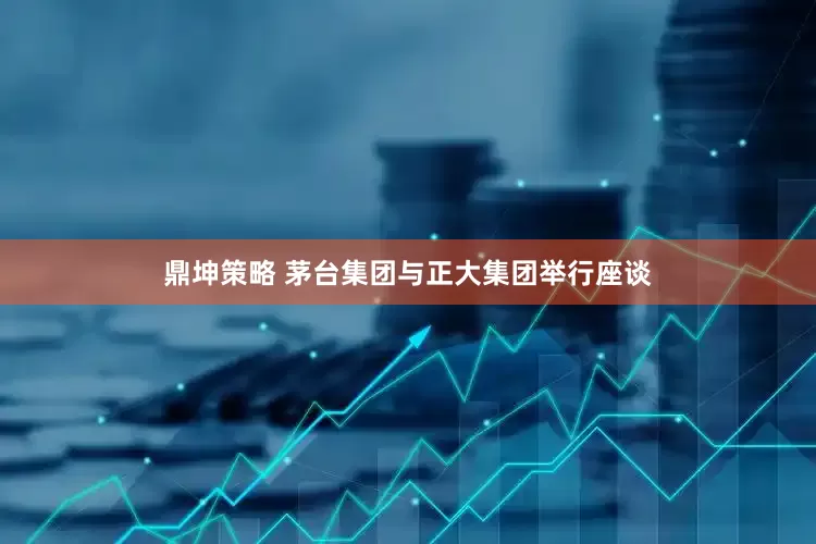 鼎坤策略 茅台集团与正大集团举行座谈