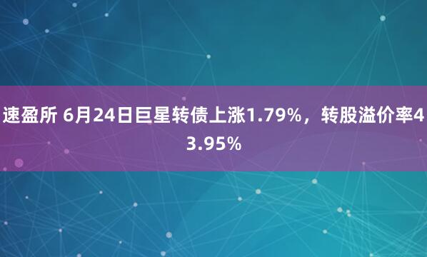 速盈所 6月24日巨星转债上涨1.79%，转股溢价率43.95%