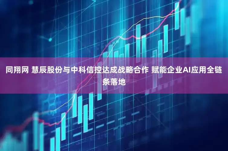 同翔网 慧辰股份与中科信控达成战略合作 赋能企业AI应用全链条落地
