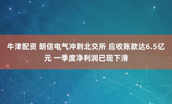 牛津配资 朗信电气冲刺北交所 应收账款达6.5亿元 一季度净利润已现下滑