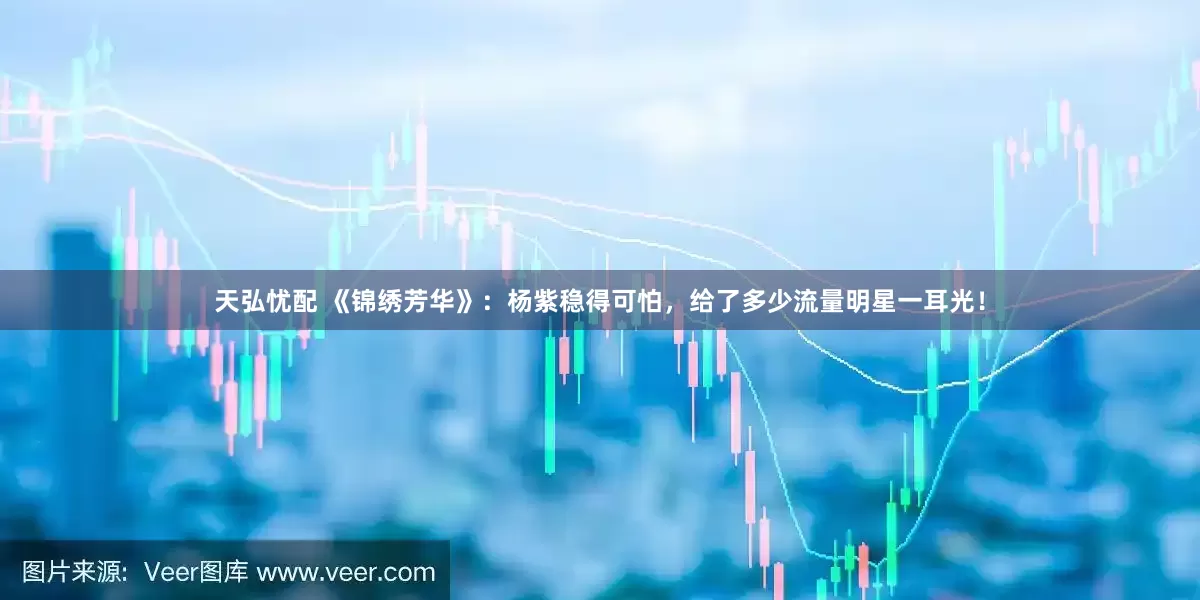 天弘忧配 《锦绣芳华》：杨紫稳得可怕，给了多少流量明星一耳光！