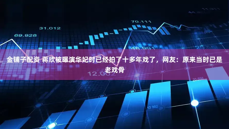金铺子配资 蒋欣被曝演华妃时已经拍了十多年戏了，网友：原来当时已是老戏骨