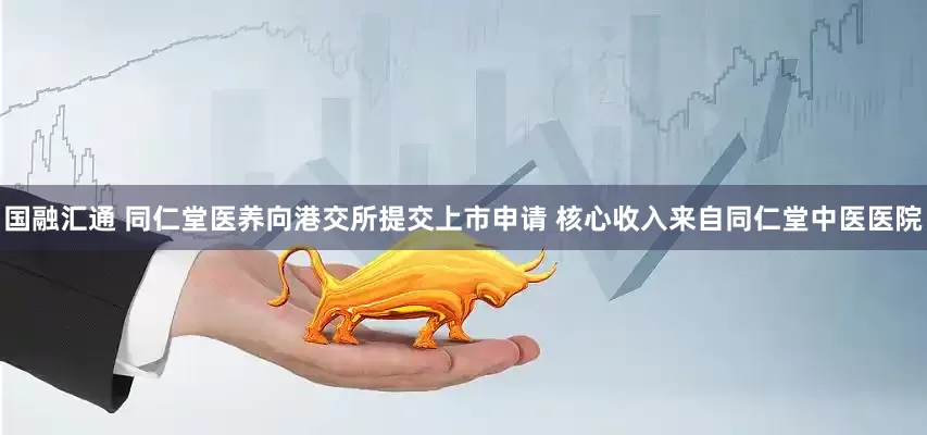 国融汇通 同仁堂医养向港交所提交上市申请 核心收入来自同仁堂中医医院