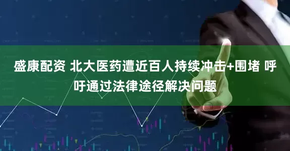 盛康配资 北大医药遭近百人持续冲击+围堵 呼吁通过法律途径解决问题