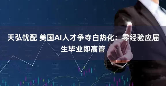 天弘忧配 美国AI人才争夺白热化：零经验应届生毕业即高管