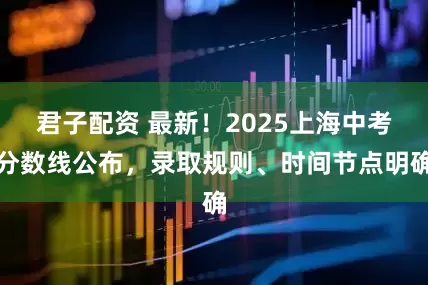 君子配资 最新！2025上海中考分数线公布，录取规则、时间节点明确