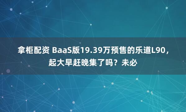拿柜配资 BaaS版19.39万预售的乐道L90，起大早赶晚集了吗？未必