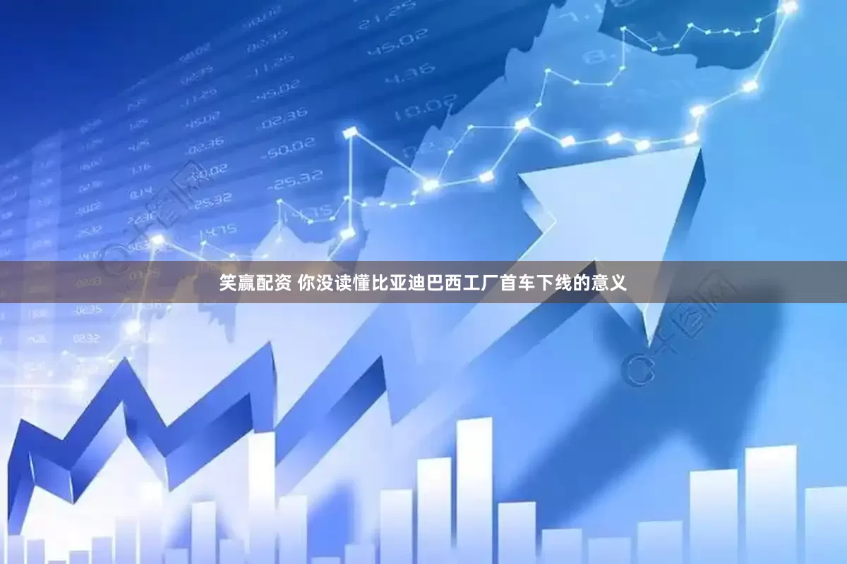 笑赢配资 你没读懂比亚迪巴西工厂首车下线的意义
