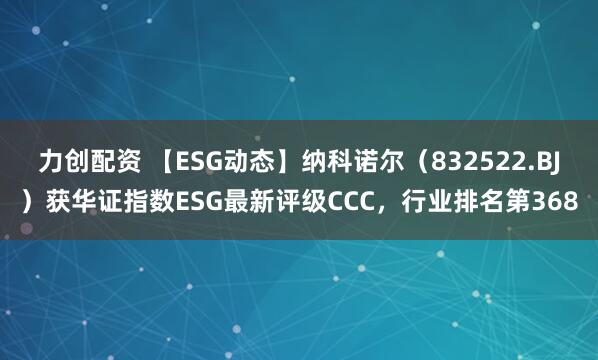 力创配资 【ESG动态】纳科诺尔（832522.BJ）获华证指数ESG最新评级CCC，行业排名第368