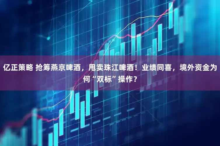 亿正策略 抢筹燕京啤酒，甩卖珠江啤酒！业绩同喜，境外资金为何“双标”操作？