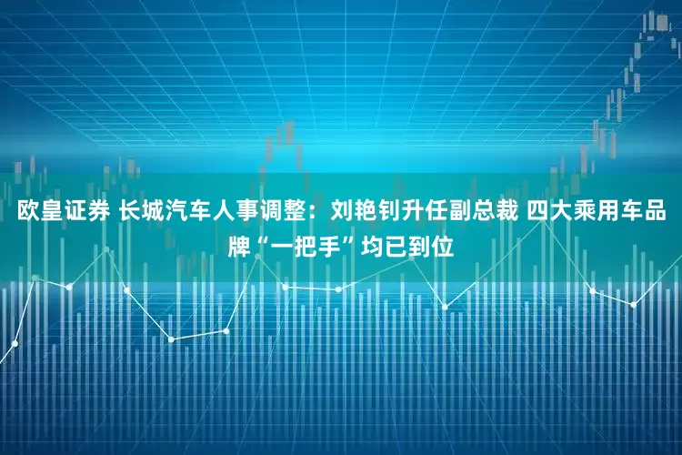 欧皇证券 长城汽车人事调整：刘艳钊升任副总裁 四大乘用车品牌“一把手”均已到位