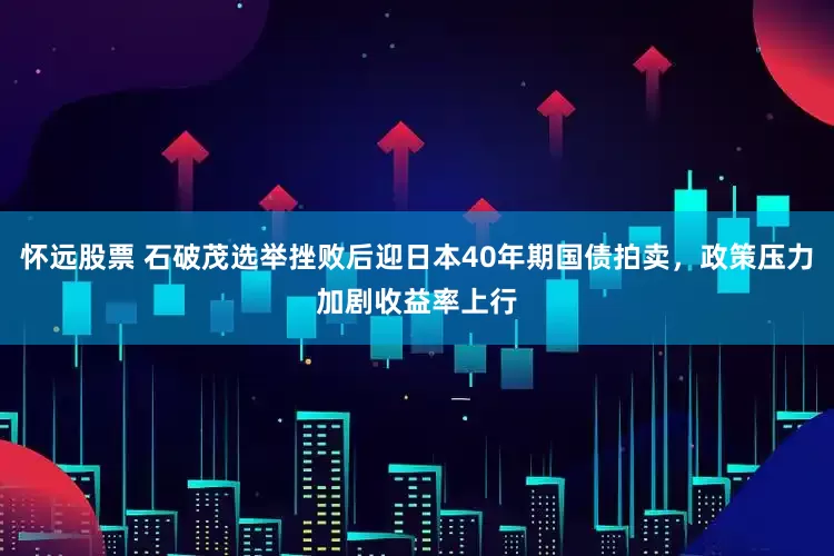 怀远股票 石破茂选举挫败后迎日本40年期国债拍卖，政策压力加剧收益率上行