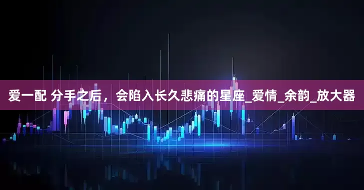 爱一配 分手之后，会陷入长久悲痛的星座_爱情_余韵_放大器