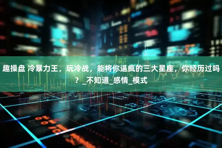 趣操盘 冷暴力王，玩冷战，能将你逼疯的三大星座，你经历过吗？_不知道_感情_模式