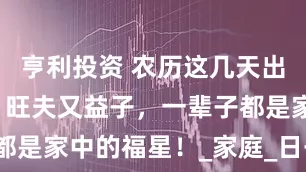 亨利投资 农历这几天出生的女人，旺夫又益子，一辈子都是家中的福星！_家庭_日子_丈夫