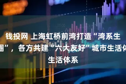 钱投网 上海虹桥前湾打造“湾系生活圈”，各方共建“六大友好”城市生活体系