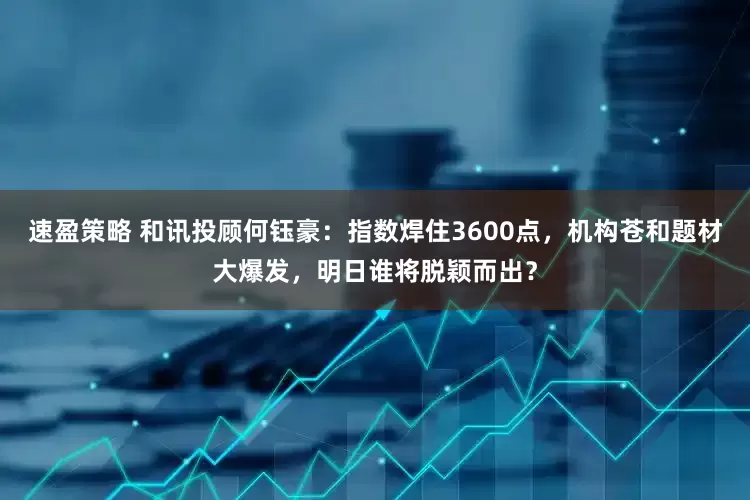 速盈策略 和讯投顾何钰豪：指数焊住3600点，机构苍和题材大爆发，明日谁将脱颖而出？