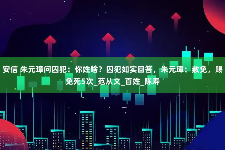 安信 朱元璋问囚犯：你姓啥？囚犯如实回答，朱元璋：赦免，赐免死5次_范从文_百姓_陈寿