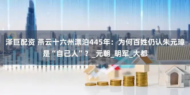 泽巨配资 燕云十六州漂泊445年：为何百姓仍认朱元璋是“自己人”？_元朝_明军_大都