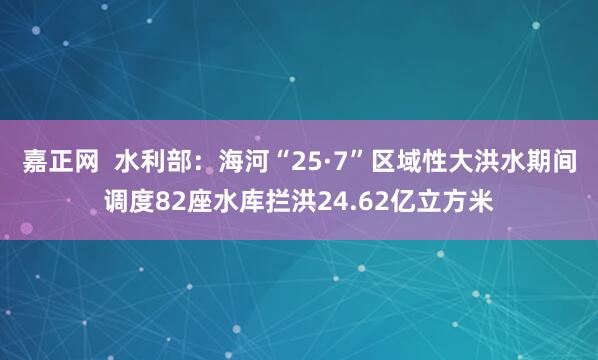 嘉正网  水利部：海河“25·7”区域性大洪水期间调度82座水库拦洪24.62亿立方米