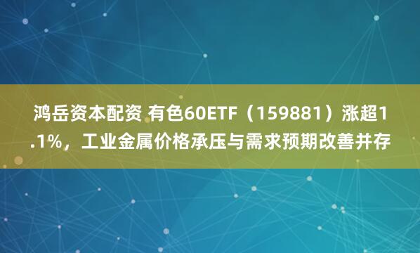 鸿岳资本配资 有色60ETF（159881）涨超1.1%，工业金属价格承压与需求预期改善并存