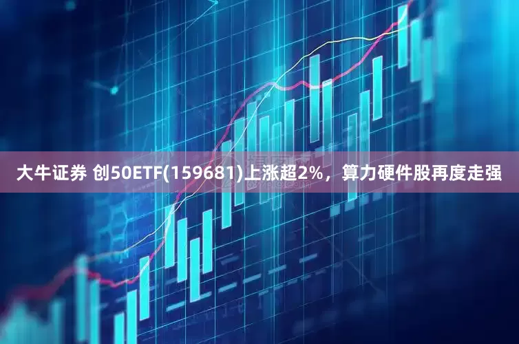 大牛证券 创50ETF(159681)上涨超2%，算力硬件股再度走强