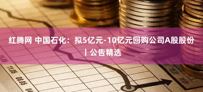 红腾网 中国石化：拟5亿元-10亿元回购公司A股股份丨公告精选