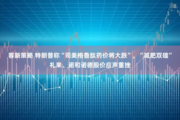 客新策略 特朗普称“司美格鲁肽药价将大跌”,“减肥双雄”礼来、诺和诺德股价应声重挫