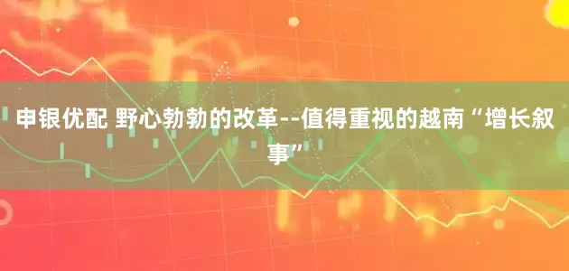 申银优配 野心勃勃的改革--值得重视的越南“增长叙事”