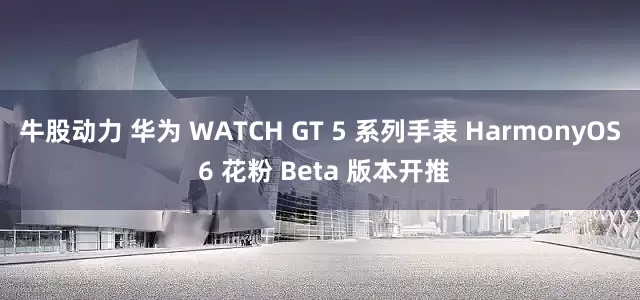 牛股动力 华为 WATCH GT 5 系列手表 HarmonyOS 6 花粉 Beta 版本开推