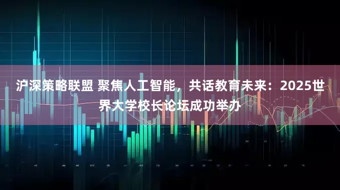 沪深策略联盟 聚焦人工智能，共话教育未来：2025世界大学校长论坛成功举办