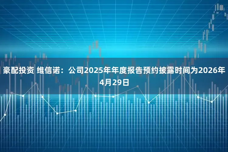 豪配投资 维信诺：公司2025年年度报告预约披露时间为2026年4月29日