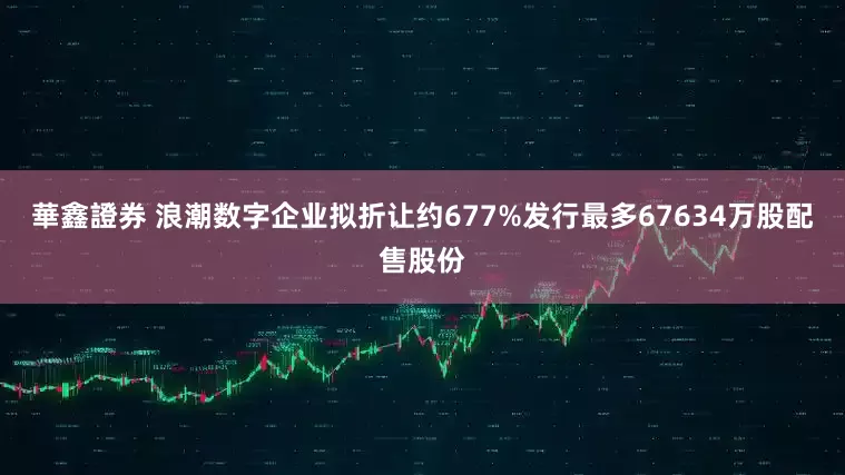 華鑫證券 浪潮数字企业拟折让约677%发行最多67634万股配售股份