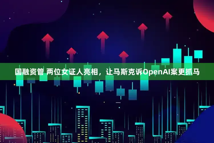 国融资管 两位女证人亮相,让马斯克诉OpenAI案更抓马
