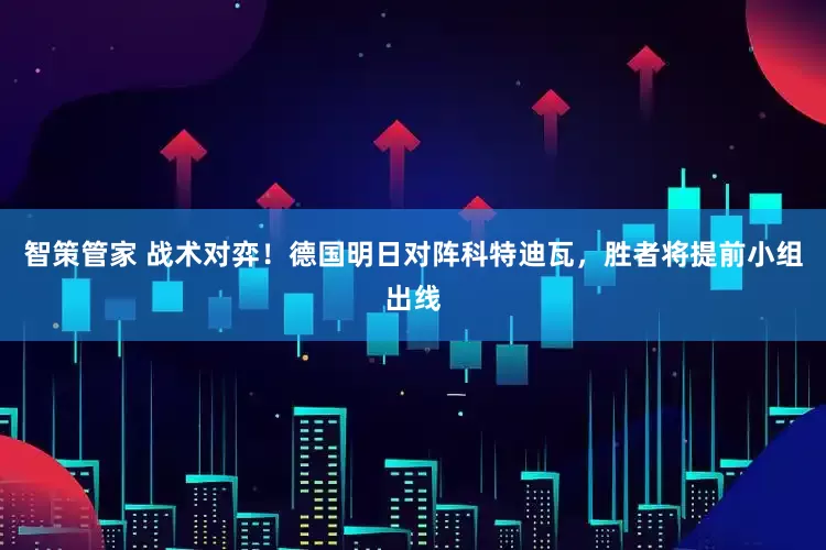 智策管家 战术对弈!德国明日对阵科特迪瓦,胜者将提前小组出线