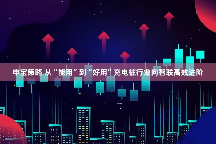 申宝策略 从“能用”到“好用”充电桩行业向智联高效进阶